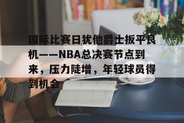 包含国际比赛日犹他爵士扳平良机——NBA总决赛节点到来，压力陡增，年轻球员得到机会的词条