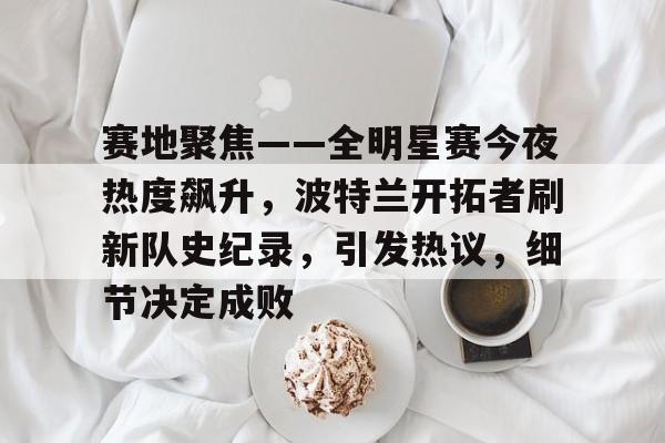 包含赛地聚焦——全明星赛今夜热度飙升，波特兰开拓者刷新队史纪录，引发热议，细节决定成败的词条
