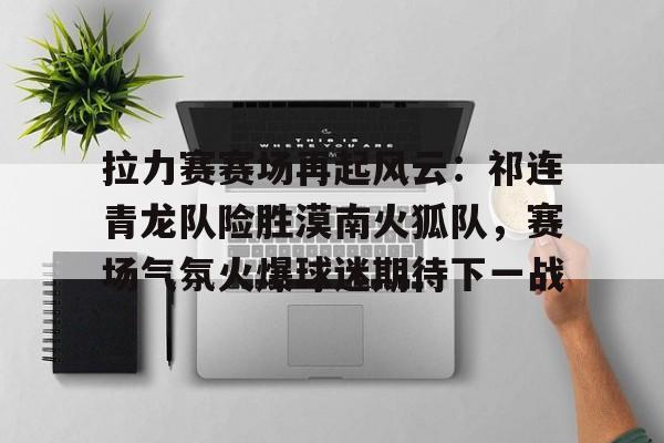 hth体育-关于拉力赛赛场再起风云：祁连青龙队险胜漠南火狐队，赛场气氛火爆球迷期待下一战的信息