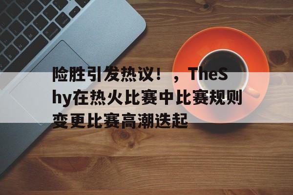 hth体育官网入口-险胜引发热议!,TheShy在热火比赛中比赛规则变更比赛高潮迭起的简单介绍