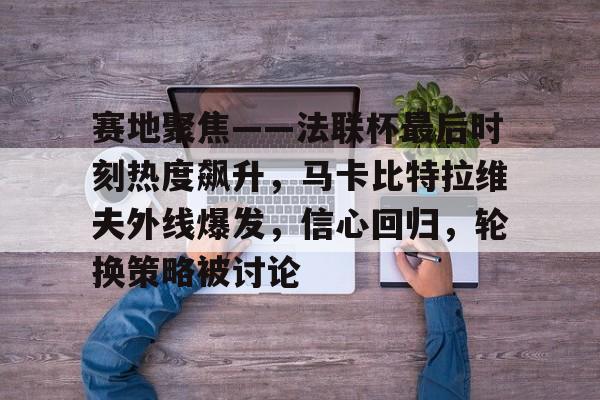 华体会-包含赛地聚焦——法联杯最后时刻热度飙升,马卡比特拉维夫外线爆发,信心回归,轮换策略被讨论的词条