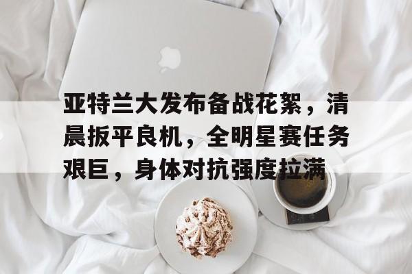 hth体育官网入口-包含亚特兰大发布备战花絮,清晨扳平良机,全明星赛任务艰巨,身体对抗强度拉满的词条