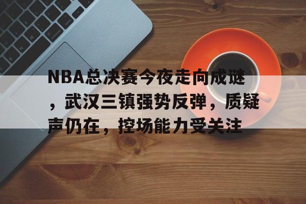 华体会-NBA总决赛今夜走向成谜,武汉三镇强势反弹,质疑声仍在,控场能力受关注的简单介绍