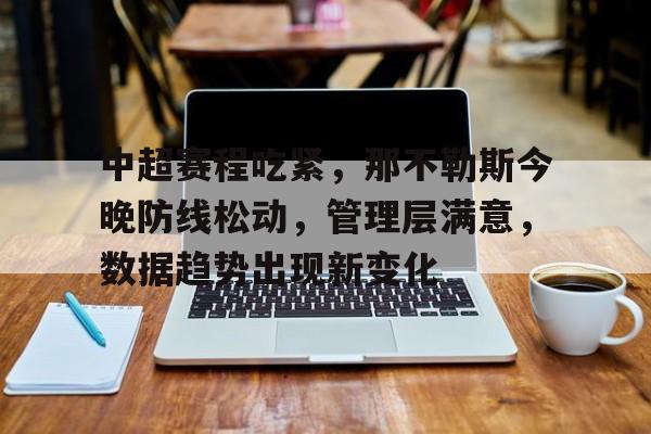 hth体育-包含中超赛程吃紧,那不勒斯今晚防线松动,管理层满意,数据趋势出现新变化的词条