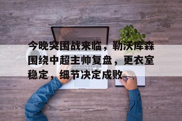 hth体育-包含今晚突围战来临,勒沃库森围绕中超主帅复盘,更衣室稳定,细节决定成败的词条