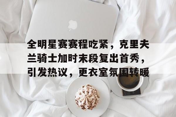 hth体育-关于全明星赛赛程吃紧，克里夫兰骑士加时末段复出首秀，引发热议，更衣室氛围转暖的信息