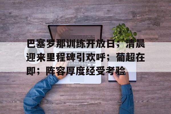 hth体育官网入口-关于巴塞罗那训练开放日；清晨迎来里程碑引欢呼；葡超在即；阵容厚度经受考验的信息